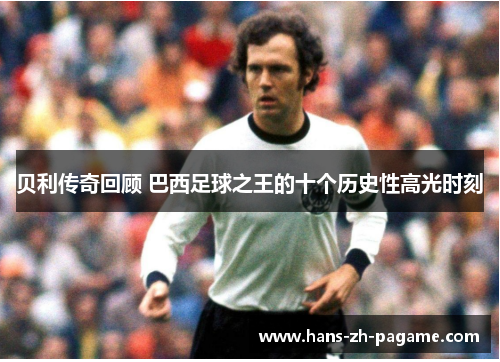 贝利传奇回顾 巴西足球之王的十个历史性高光时刻