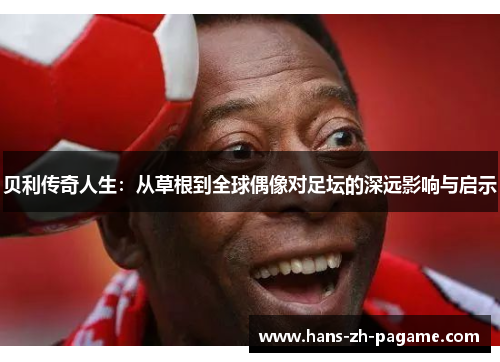 贝利传奇人生:从草根到全球偶像对足坛的深远影响与启示 贝利传奇人生:从草根到全球偶像对足坛的深远影响与启示
